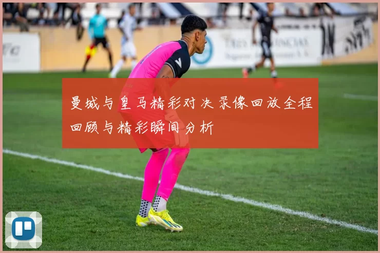 曼城与皇马精彩对决录像回放全程回顾与精彩瞬间分析