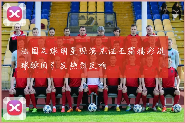 法国足球明星现场见证王霜精彩进球瞬间引发热烈反响