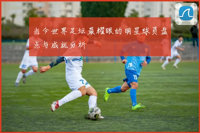 当今世界足坛最耀眼的明星球员盘点与成就分析