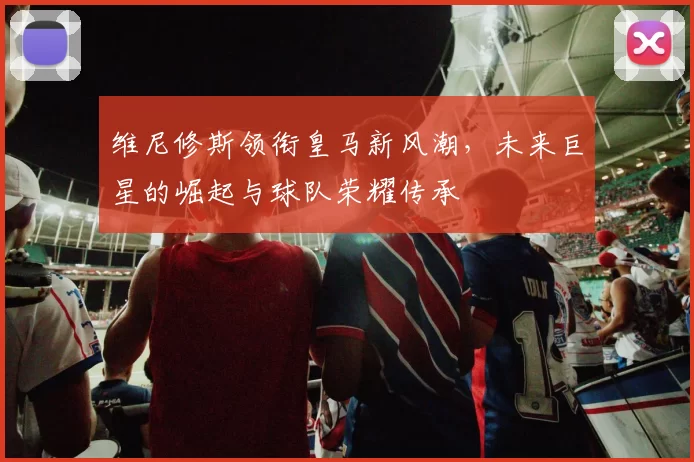 维尼修斯领衔皇马新风潮，未来巨星的崛起与球队荣耀传承