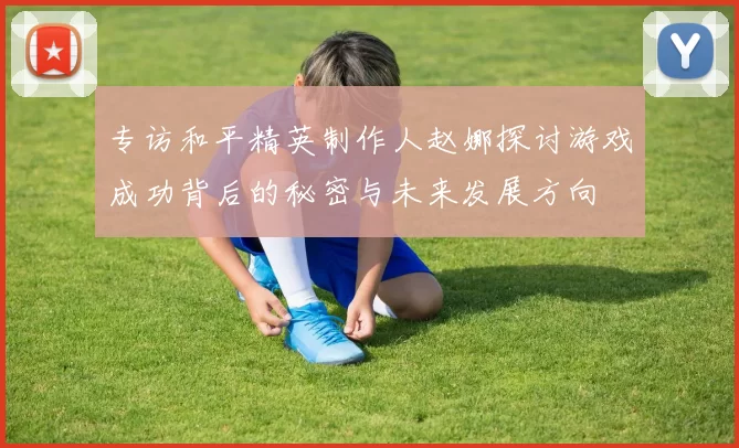 专访和平精英制作人赵娜探讨游戏成功背后的秘密与未来发展方向